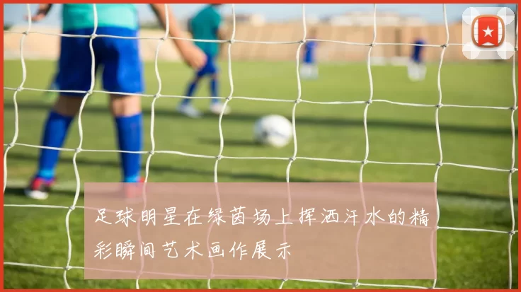 足球明星在绿茵场上挥洒汗水的精彩瞬间艺术画作展示