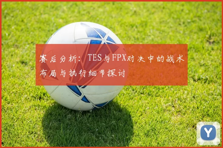 赛后分析：TES与FPX对决中的战术布局与执行细节探讨