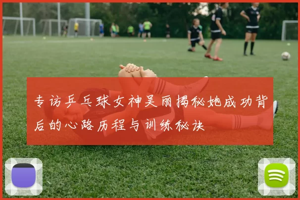 专访乒乓球女神吴丽揭秘她成功背后的心路历程与训练秘诀
