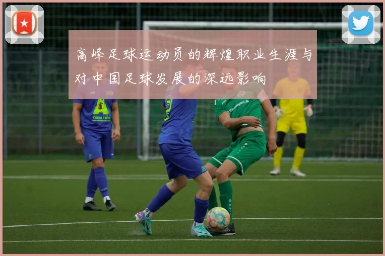 高峰足球运动员的辉煌职业生涯与对中国足球发展的深远影响