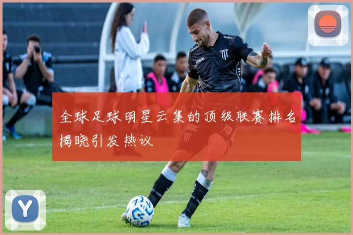 全球足球明星云集的顶级联赛排名揭晓引发热议
