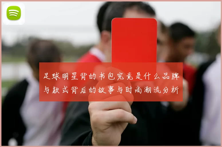 足球明星背的书包究竟是什么品牌与款式背后的故事与时尚潮流分析