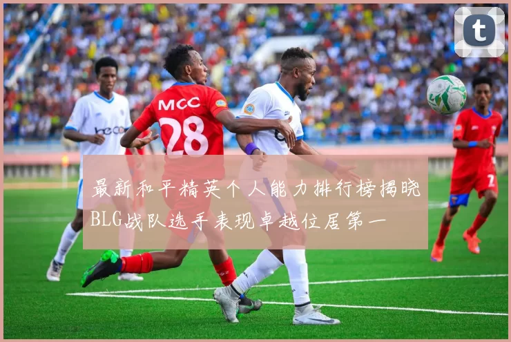 最新和平精英个人能力排行榜揭晓BLG战队选手表现卓越位居第一
