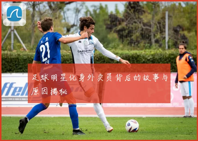 足球明星化身外卖员背后的故事与原因揭秘