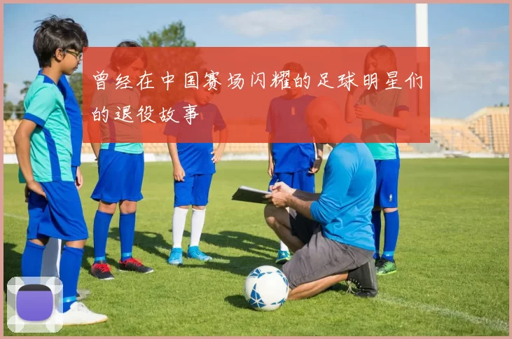 曾经在中国赛场闪耀的足球明星们的退役故事