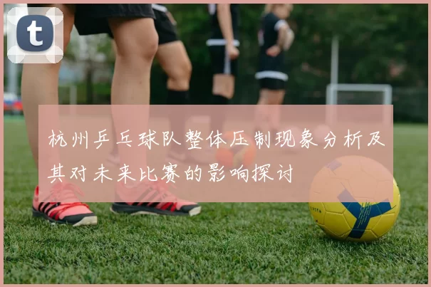 杭州乒乓球队整体压制现象分析及其对未来比赛的影响探讨