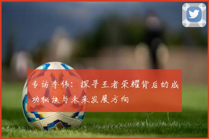 专访李伟：探寻王者荣耀背后的成功秘诀与未来发展方向
