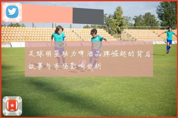 足球明星助力啤酒品牌崛起的背后故事与市场影响分析
