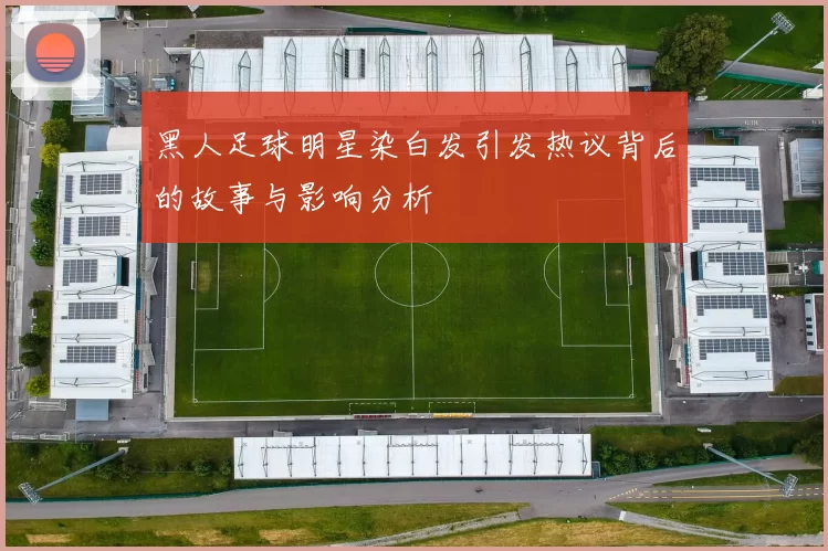 黑人足球明星染白发引发热议背后的故事与影响分析