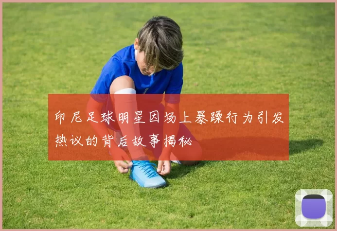 印尼足球明星因场上暴躁行为引发热议的背后故事揭秘
