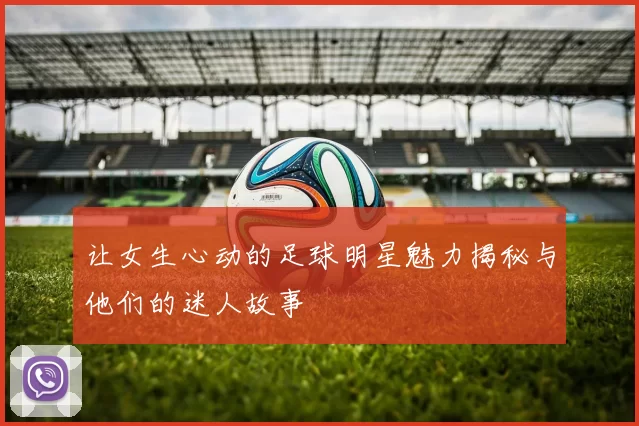 让女生心动的足球明星魅力揭秘与他们的迷人故事