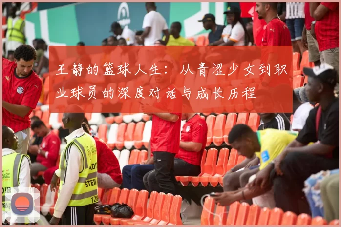 王静的篮球人生：从青涩少女到职业球员的深度对话与成长历程