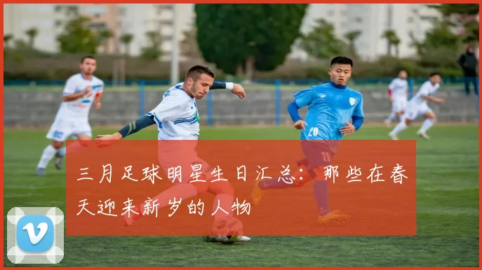 三月足球明星生日汇总：那些在春天迎来新岁的人物