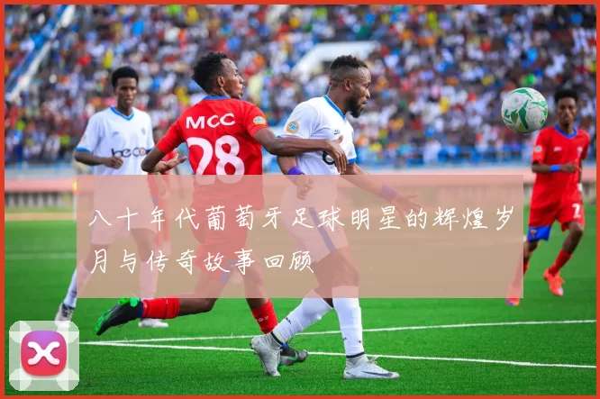 八十年代葡萄牙足球明星的辉煌岁月与传奇故事回顾