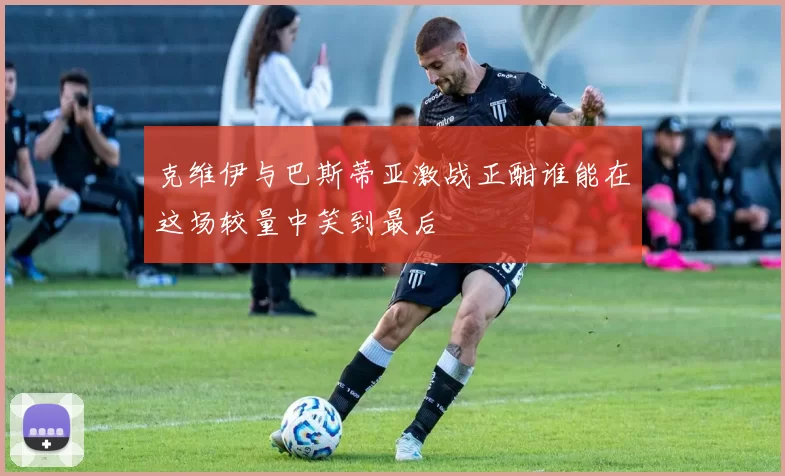 克维伊与巴斯蒂亚激战正酣谁能在这场较量中笑到最后