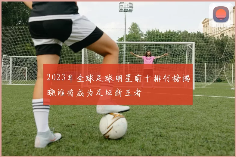 2023年全球足球明星前十排行榜揭晓谁将成为足坛新王者