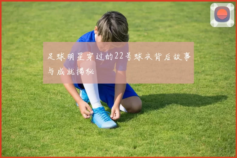 足球明星穿过的22号球衣背后故事与成就揭秘