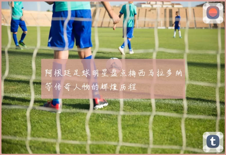 阿根廷足球明星盘点梅西马拉多纳等传奇人物的辉煌历程