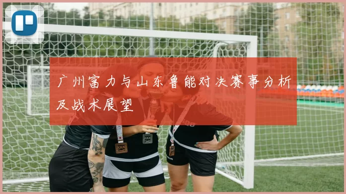 广州富力与山东鲁能对决赛事分析及战术展望
