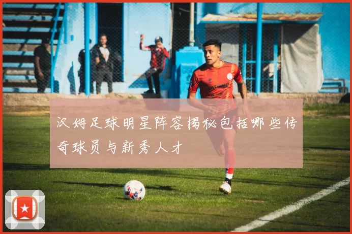 汉姆足球明星阵容揭秘包括哪些传奇球员与新秀人才