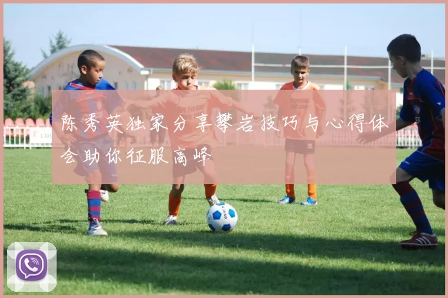 陈秀英独家分享攀岩技巧与心得体会助你征服高峰