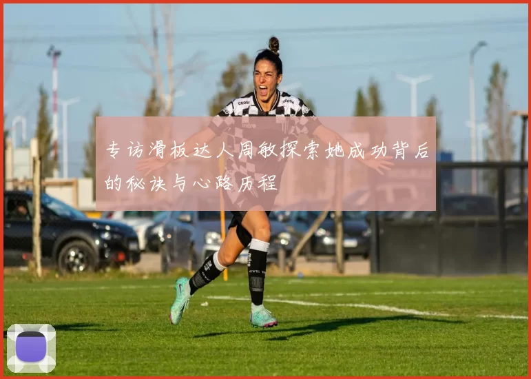 专访滑板达人周敏探索她成功背后的秘诀与心路历程