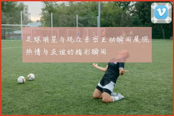 足球明星与观众亲密互动瞬间展现热情与友谊的精彩瞬间