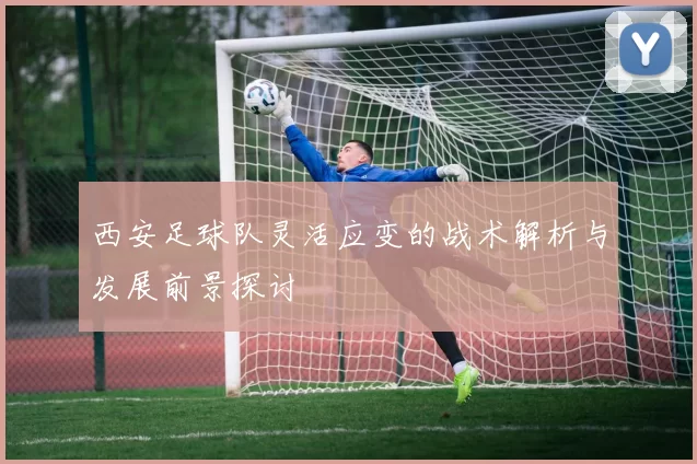西安足球队灵活应变的战术解析与发展前景探讨