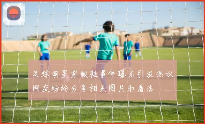 足球明星穿假鞋事件曝光引发热议网友纷纷分享相关图片和看法