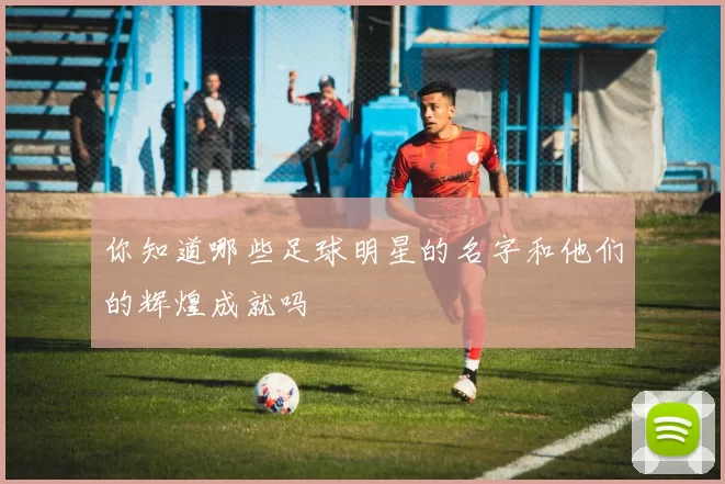你知道哪些足球明星的名字和他们的辉煌成就吗