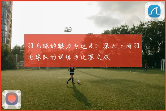 羽毛球的魅力与速度：深入上海羽毛球队的训练与比赛之旅