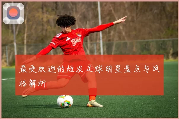 最受欢迎的短发足球明星盘点与风格解析
