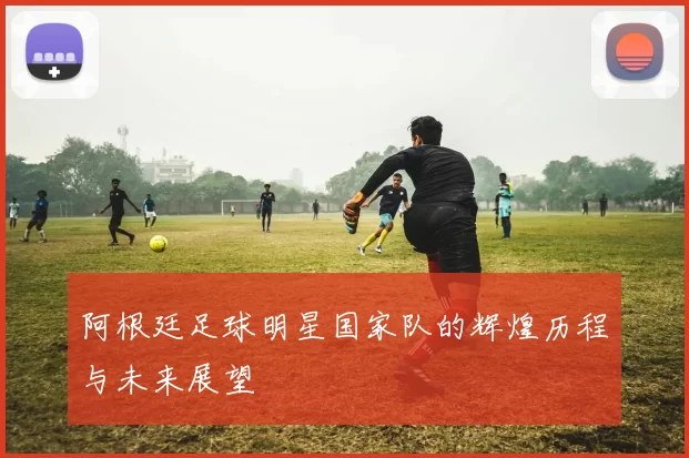 阿根廷足球明星国家队的辉煌历程与未来展望