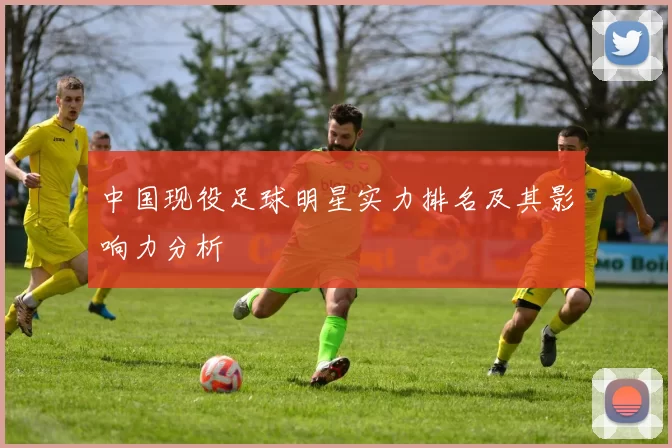 中国现役足球明星实力排名及其影响力分析