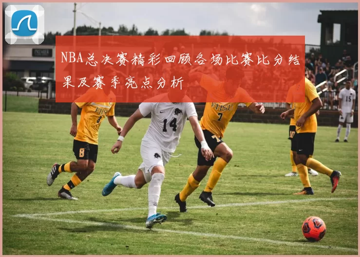 NBA总决赛精彩回顾各场比赛比分结果及赛季亮点分析