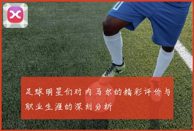足球明星们对内马尔的精彩评价与职业生涯的深刻分析