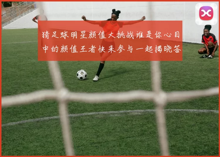 猜足球明星颜值大挑战谁是你心目中的颜值王者快来参与一起揭晓答案吧