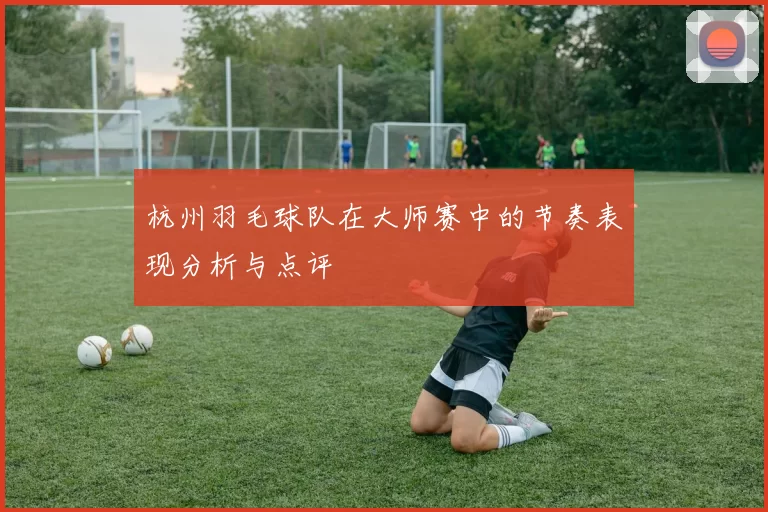 杭州羽毛球队在大师赛中的节奏表现分析与点评