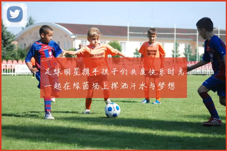 足球明星携手孩子们共度快乐时光一起在绿茵场上挥洒汗水与梦想