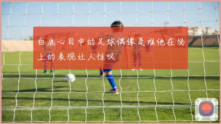 白鹿心目中的足球偶像是谁他在场上的表现让人惊叹