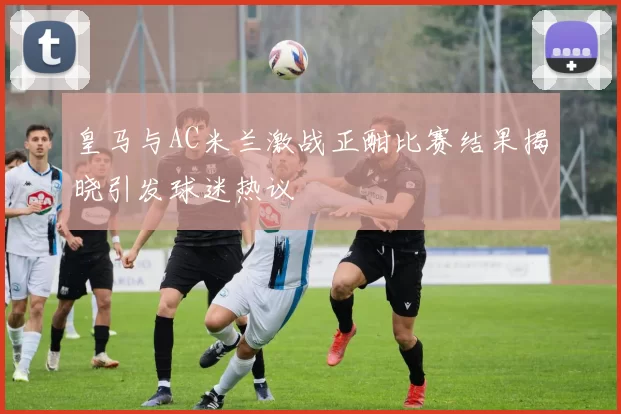 皇马与AC米兰激战正酣比赛结果揭晓引发球迷热议