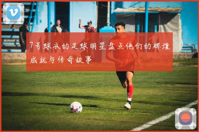 7号球衣的足球明星盘点他们的辉煌成就与传奇故事