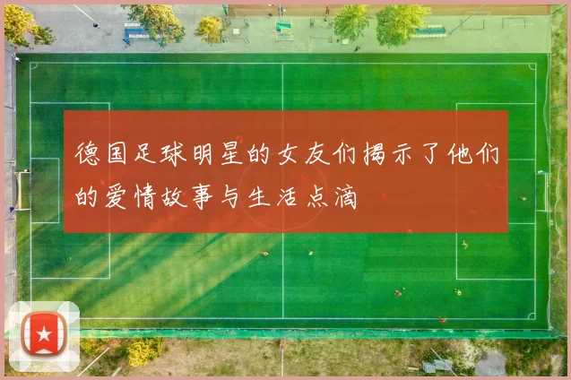 德国足球明星的女友们揭示了他们的爱情故事与生活点滴
