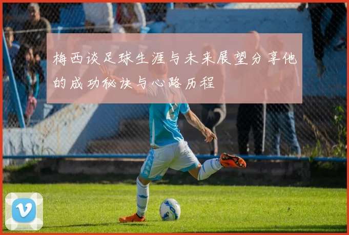 梅西谈足球生涯与未来展望分享他的成功秘诀与心路历程
