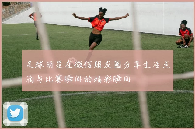 足球明星在微信朋友圈分享生活点滴与比赛瞬间的精彩瞬间