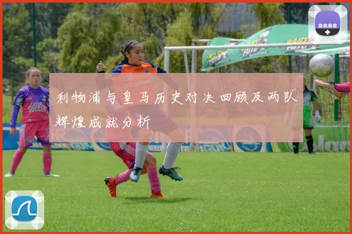 利物浦与皇马历史对决回顾及两队辉煌成就分析
