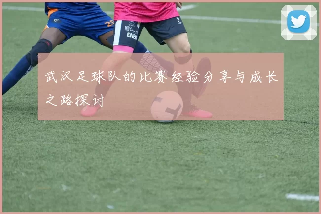 武汉足球队的比赛经验分享与成长之路探讨