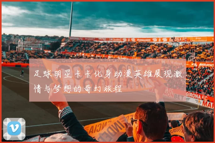 足球明星卡卡化身动漫英雄展现激情与梦想的奇幻旅程