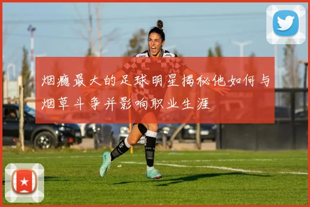 烟瘾最大的足球明星揭秘他如何与烟草斗争并影响职业生涯