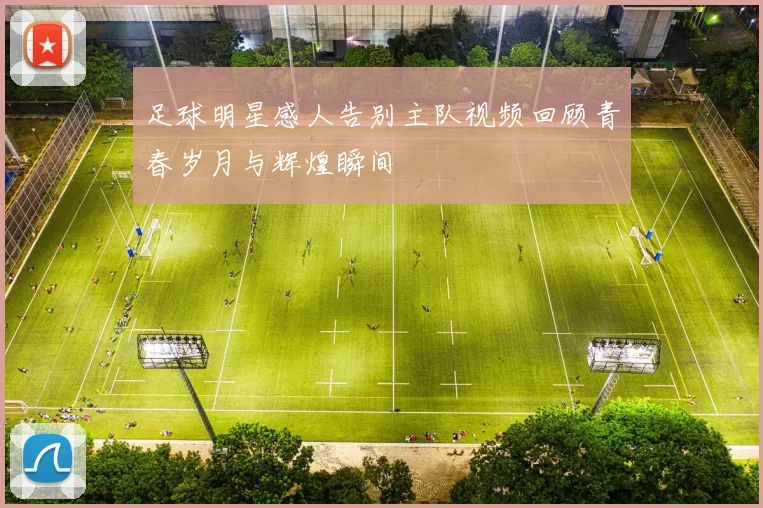 足球明星感人告别主队视频回顾青春岁月与辉煌瞬间